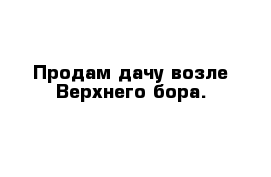 Продам дачу возле Верхнего бора.